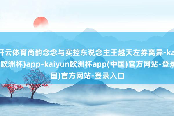 开云体育尚韵念念与实控东说念主王越天左券离异-kaiyun(欧洲杯)app-kaiyun欧洲杯app(中国)官方网站-登录入口
