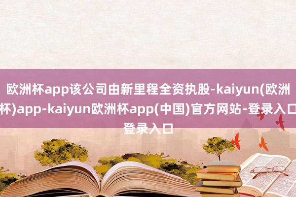 欧洲杯app该公司由新里程全资执股-kaiyun(欧洲杯)app-kaiyun欧洲杯app(中国)官方网站-登录入口