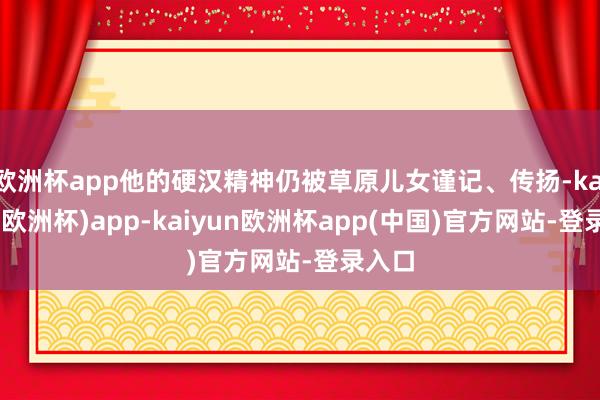 欧洲杯app他的硬汉精神仍被草原儿女谨记、传扬-kaiyun(欧洲杯)app-kaiyun欧洲杯app(中国)官方网站-登录入口