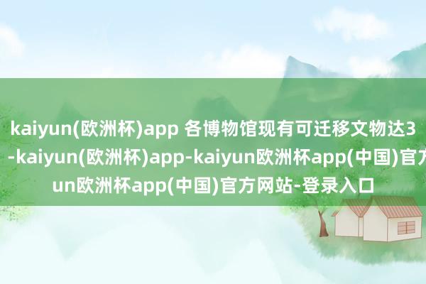 kaiyun(欧洲杯)app 各博物馆现有可迁移文物达320余万件(套)-kaiyun(欧洲杯)app-kaiyun欧洲杯app(中国)官方网站-登录入口