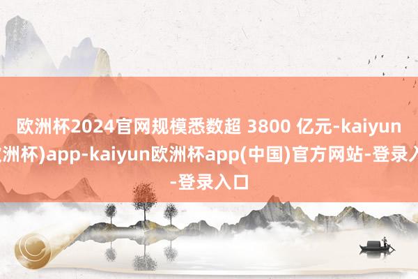 欧洲杯2024官网规模悉数超 3800 亿元-kaiyun(欧洲杯)app-kaiyun欧洲杯app(中国)官方网站-登录入口