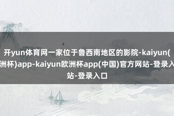 开yun体育网一家位于鲁西南地区的影院-kaiyun(欧洲杯)app-kaiyun欧洲杯app(中国)官方网站-登录入口
