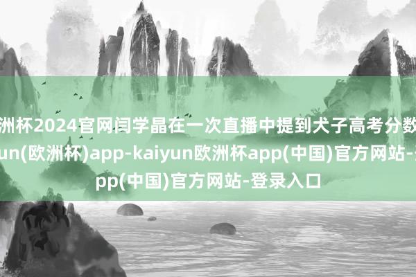 欧洲杯2024官网闫学晶在一次直播中提到犬子高考分数偏低-kaiyun(欧洲杯)app-kaiyun欧洲杯app(中国)官方网站-登录入口