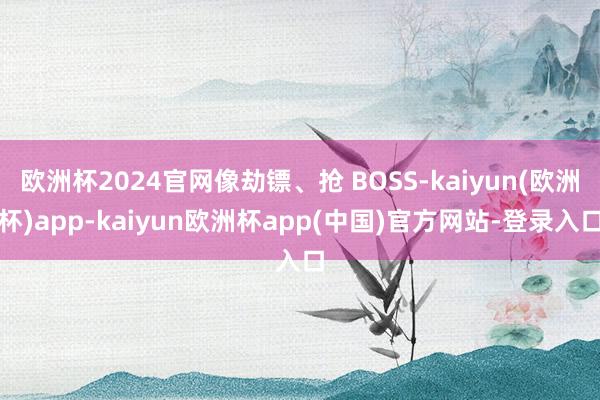 欧洲杯2024官网像劫镖、抢 BOSS-kaiyun(欧洲杯)app-kaiyun欧洲杯app(中国)官方网站-登录入口