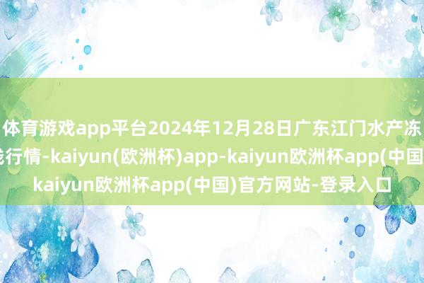 体育游戏app平台2024年12月28日广东江门水产冻品副食批发市集价钱行情-kaiyun(欧洲杯)app-kaiyun欧洲杯app(中国)官方网站-登录入口