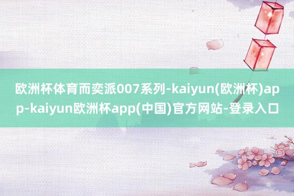 欧洲杯体育　　而奕派007系列-kaiyun(欧洲杯)app-kaiyun欧洲杯app(中国)官方网站-登录入口