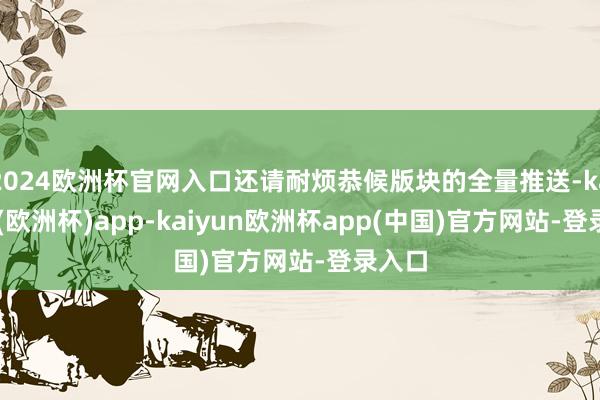 2024欧洲杯官网入口还请耐烦恭候版块的全量推送-kaiyun(欧洲杯)app-kaiyun欧洲杯app(中国)官方网站-登录入口