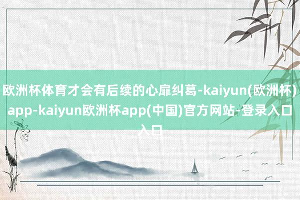 欧洲杯体育才会有后续的心扉纠葛-kaiyun(欧洲杯)app-kaiyun欧洲杯app(中国)官方网站-登录入口