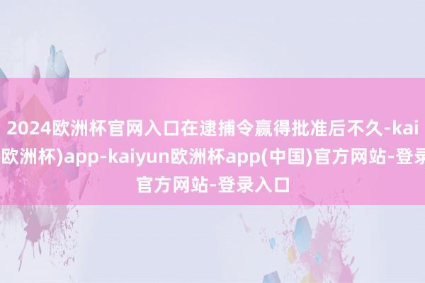 2024欧洲杯官网入口　　在逮捕令赢得批准后不久-kaiyun(欧洲杯)app-kaiyun欧洲杯app(中国)官方网站-登录入口