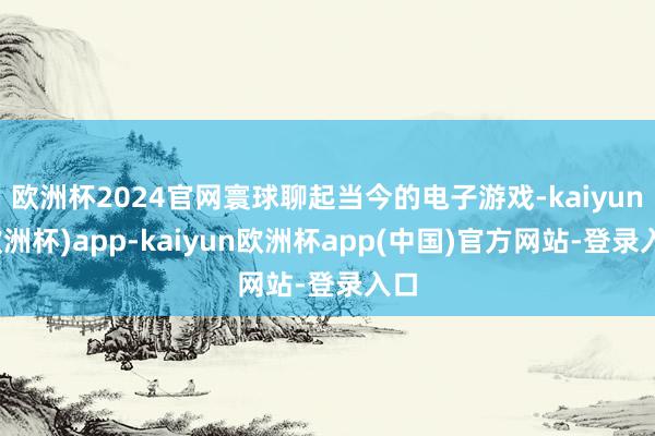 欧洲杯2024官网寰球聊起当今的电子游戏-kaiyun(欧洲杯)app-kaiyun欧洲杯app(中国)官方网站-登录入口