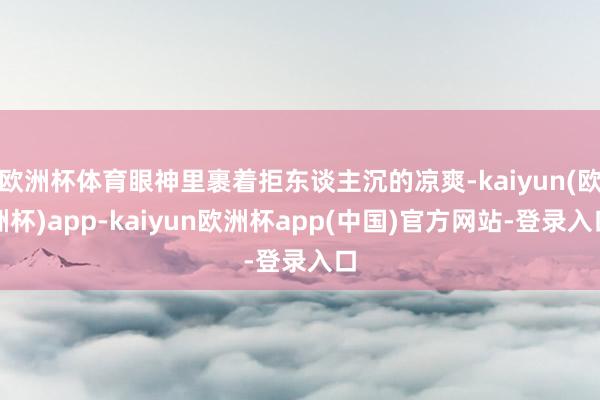 欧洲杯体育眼神里裹着拒东谈主沉的凉爽-kaiyun(欧洲杯)app-kaiyun欧洲杯app(中国)官方网站-登录入口