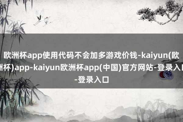 欧洲杯app使用代码不会加多游戏价钱-kaiyun(欧洲杯)app-kaiyun欧洲杯app(中国)官方网站-登录入口