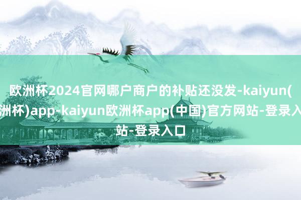 欧洲杯2024官网哪户商户的补贴还没发-kaiyun(欧洲杯)app-kaiyun欧洲杯app(中国)官方网站-登录入口
