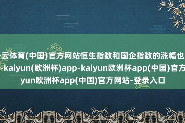 开云体育(中国)官方网站恒生指数和国企指数的涨幅也一度达到1%以上-kaiyun(欧洲杯)app-kaiyun欧洲杯app(中国)官方网站-登录入口