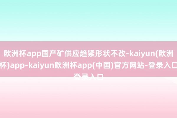 欧洲杯app国产矿供应趋紧形状不改-kaiyun(欧洲杯)app-kaiyun欧洲杯app(中国)官方网站-登录入口