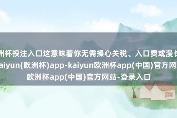 欧洲杯投注入口这意味着你无需操心关税、入口费或漫长的运载时间-kaiyun(欧洲杯)app-kaiyun欧洲杯app(中国)官方网站-登录入口