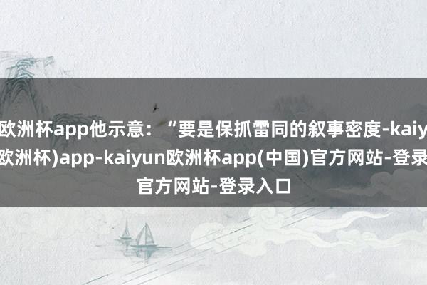 欧洲杯app他示意：“要是保抓雷同的叙事密度-kaiyun(欧洲杯)app-kaiyun欧洲杯app(中国)官方网站-登录入口