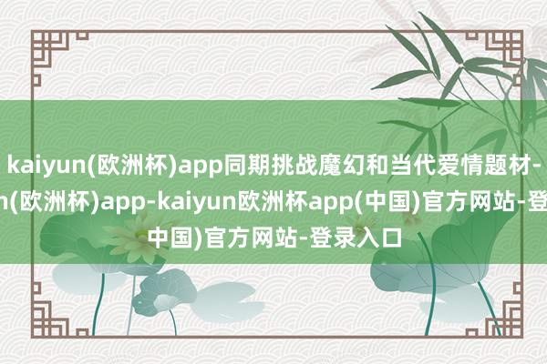 kaiyun(欧洲杯)app同期挑战魔幻和当代爱情题材-kaiyun(欧洲杯)app-kaiyun欧洲杯app(中国)官方网站-登录入口