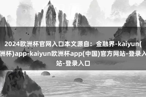 2024欧洲杯官网入口本文源自：金融界-kaiyun(欧洲杯)app-kaiyun欧洲杯app(中国)官方网站-登录入口