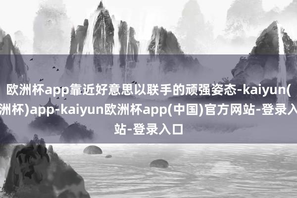 欧洲杯app靠近好意思以联手的顽强姿态-kaiyun(欧洲杯)app-kaiyun欧洲杯app(中国)官方网站-登录入口