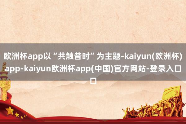 欧洲杯app以“共触昔时”为主题-kaiyun(欧洲杯)app-kaiyun欧洲杯app(中国)官方网站-登录入口