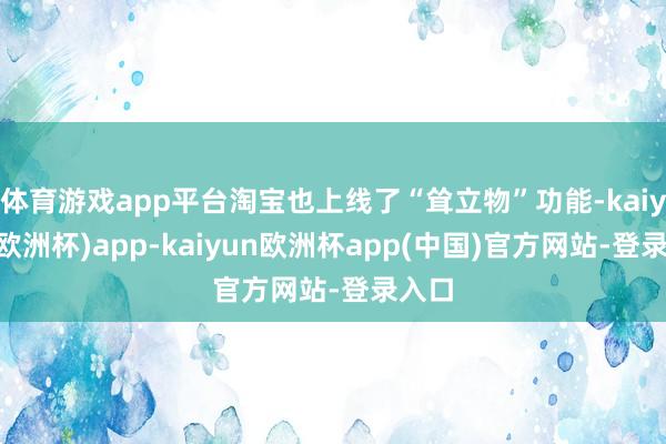 体育游戏app平台淘宝也上线了“耸立物”功能-kaiyun(欧洲杯)app-kaiyun欧洲杯app(中国)官方网站-登录入口