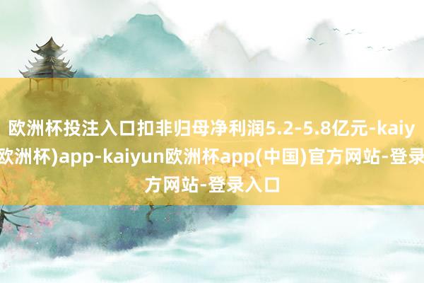 欧洲杯投注入口扣非归母净利润5.2-5.8亿元-kaiyun(欧洲杯)app-kaiyun欧洲杯app(中国)官方网站-登录入口