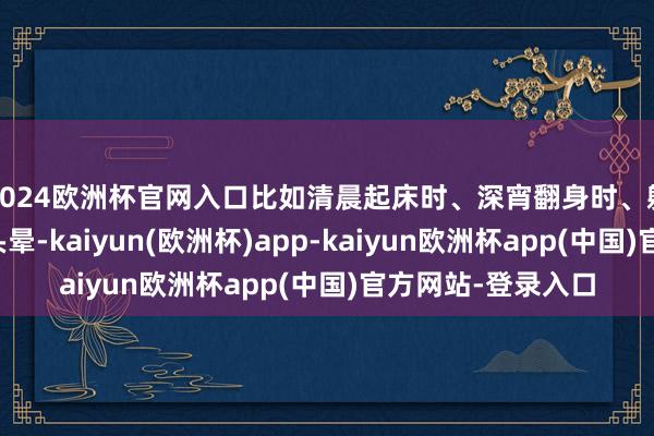 2024欧洲杯官网入口比如清晨起床时、深宵翻身时、躺下的刹那间出现头晕-kaiyun(欧洲杯)app-kaiyun欧洲杯app(中国)官方网站-登录入口