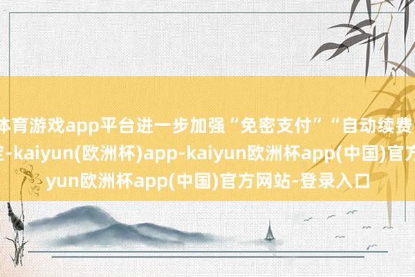 体育游戏app平台进一步加强“免密支付”“自动续费”业务的安全搞定-kaiyun(欧洲杯)app-kaiyun欧洲杯app(中国)官方网站-登录入口