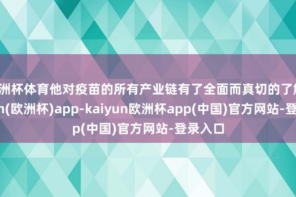 欧洲杯体育他对疫苗的所有产业链有了全面而真切的了解-kaiyun(欧洲杯)app-kaiyun欧洲杯app(中国)官方网站-登录入口