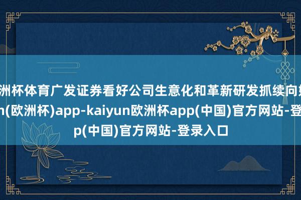 欧洲杯体育广发证券看好公司生意化和革新研发抓续向好-kaiyun(欧洲杯)app-kaiyun欧洲杯app(中国)官方网站-登录入口