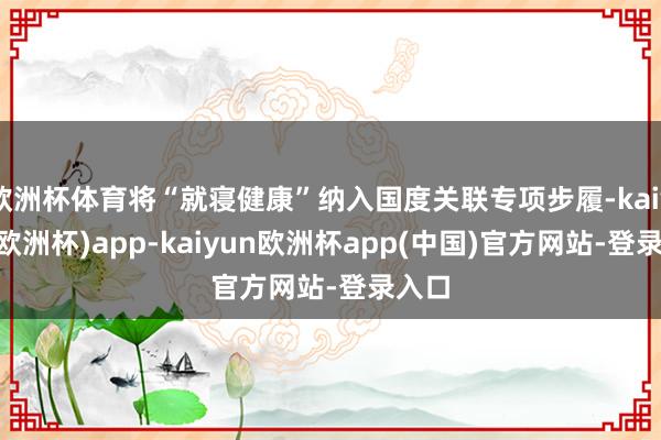 欧洲杯体育将“就寝健康”纳入国度关联专项步履-kaiyun(欧洲杯)app-kaiyun欧洲杯app(中国)官方网站-登录入口