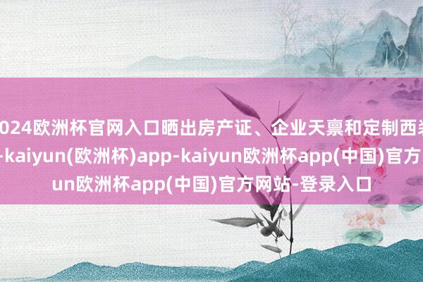 2024欧洲杯官网入口晒出房产证、企业天禀和定制西装单子逐个辟谣-kaiyun(欧洲杯)app-kaiyun欧洲杯app(中国)官方网站-登录入口