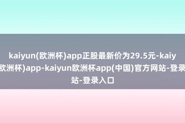 kaiyun(欧洲杯)app正股最新价为29.5元-kaiyun(欧洲杯)app-kaiyun欧洲杯app(中国)官方网站-登录入口