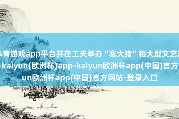 体育游戏app平台并在工夫举办“赛大猪”和大型文艺巡游等庆祝行动-kaiyun(欧洲杯)app-kaiyun欧洲杯app(中国)官方网站-登录入口