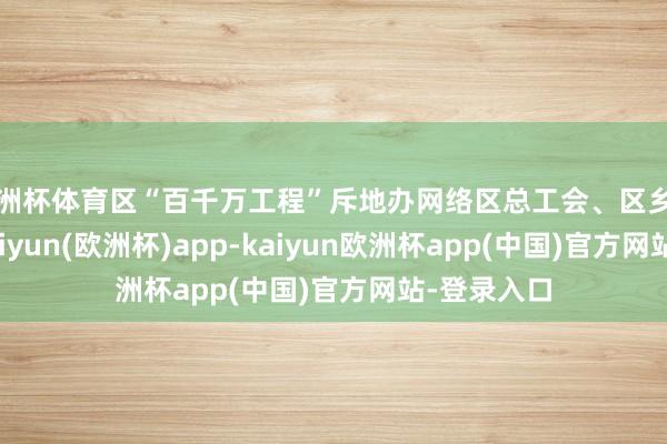 欧洲杯体育区“百千万工程”斥地办网络区总工会、区乡村振兴局-kaiyun(欧洲杯)app-kaiyun欧洲杯app(中国)官方网站-登录入口