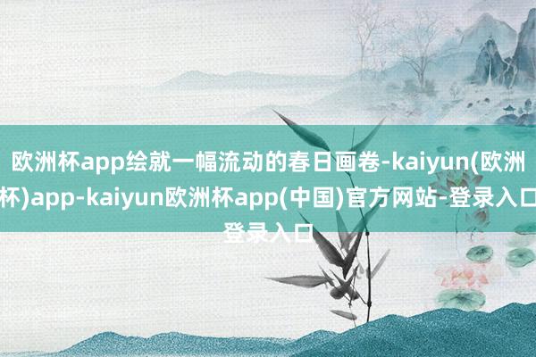 欧洲杯app绘就一幅流动的春日画卷-kaiyun(欧洲杯)app-kaiyun欧洲杯app(中国)官方网站-登录入口