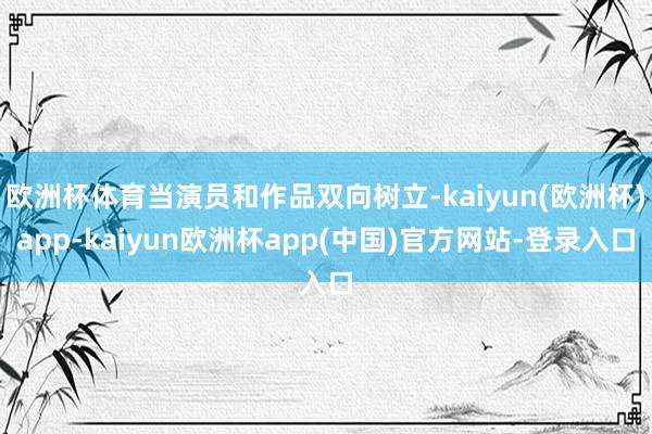 欧洲杯体育当演员和作品双向树立-kaiyun(欧洲杯)app-kaiyun欧洲杯app(中国)官方网站-登录入口