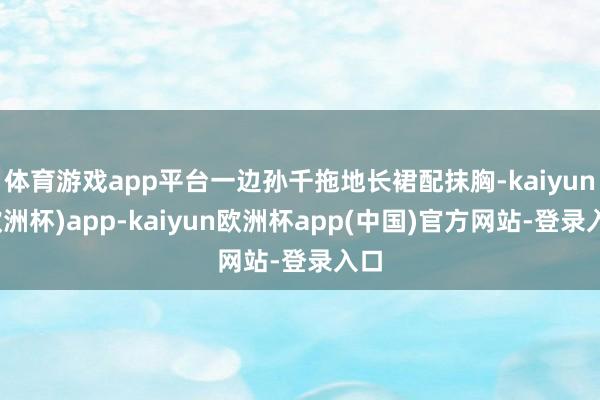 体育游戏app平台一边孙千拖地长裙配抹胸-kaiyun(欧洲杯)app-kaiyun欧洲杯app(中国)官方网站-登录入口