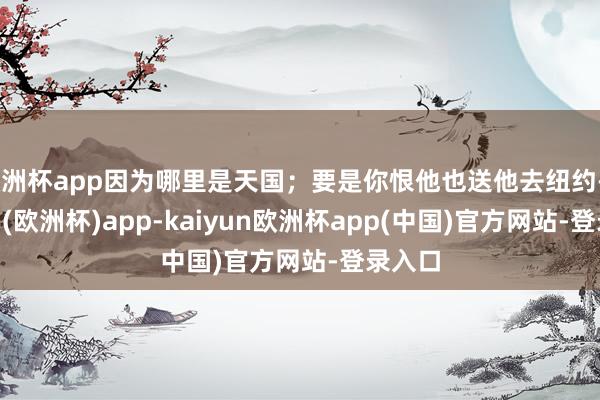 欧洲杯app因为哪里是天国；要是你恨他也送他去纽约-kaiyun(欧洲杯)app-kaiyun欧洲杯app(中国)官方网站-登录入口