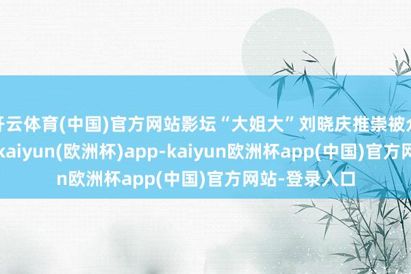 开云体育(中国)官方网站影坛“大姐大”刘晓庆推崇被众人广为赞扬-kaiyun(欧洲杯)app-kaiyun欧洲杯app(中国)官方网站-登录入口