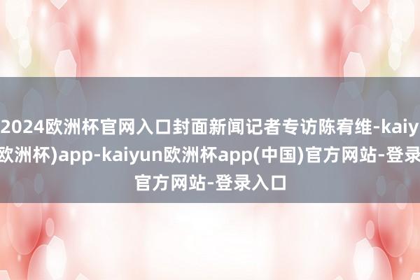 2024欧洲杯官网入口封面新闻记者专访陈宥维-kaiyun(欧洲杯)app-kaiyun欧洲杯app(中国)官方网站-登录入口