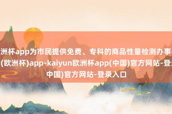 欧洲杯app为市民提供免费、专科的商品性量检测办事-kaiyun(欧洲杯)app-kaiyun欧洲杯app(中国)官方网站-登录入口