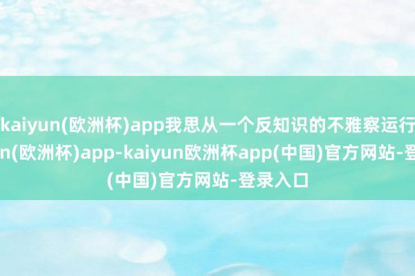 kaiyun(欧洲杯)app我思从一个反知识的不雅察运行-kaiyun(欧洲杯)app-kaiyun欧洲杯app(中国)官方网站-登录入口