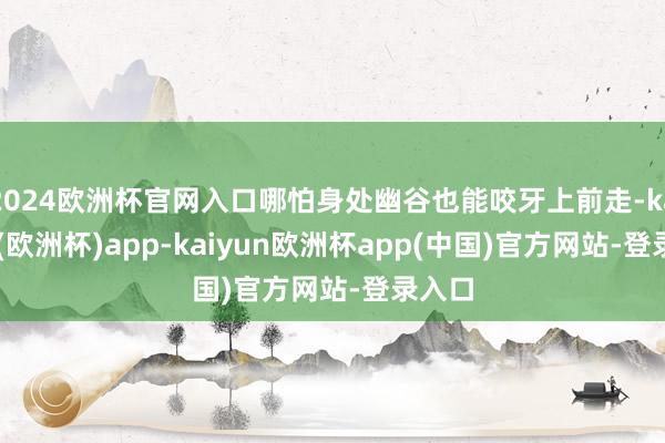 2024欧洲杯官网入口哪怕身处幽谷也能咬牙上前走-kaiyun(欧洲杯)app-kaiyun欧洲杯app(中国)官方网站-登录入口