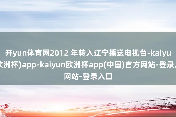 开yun体育网2012 年转入辽宁播送电视台-kaiyun(欧洲杯)app-kaiyun欧洲杯app(中国)官方网站-登录入口