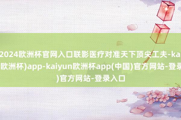 2024欧洲杯官网入口联影医疗对准天下顶尖工夫-kaiyun(欧洲杯)app-kaiyun欧洲杯app(中国)官方网站-登录入口