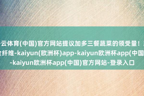 开云体育(中国)官方网站提议加多三餐蔬菜的领受量!蔬菜不仅领有丰富膳食纤维-kaiyun(欧洲杯)app-kaiyun欧洲杯app(中国)官方网站-登录入口
