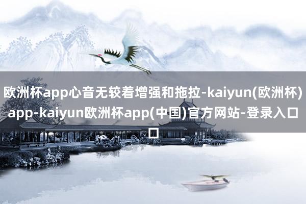 欧洲杯app心音无较着增强和拖拉-kaiyun(欧洲杯)app-kaiyun欧洲杯app(中国)官方网站-登录入口