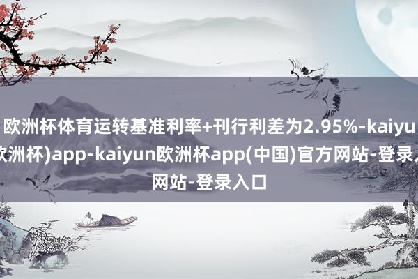 欧洲杯体育运转基准利率+刊行利差为2.95%-kaiyun(欧洲杯)app-kaiyun欧洲杯app(中国)官方网站-登录入口